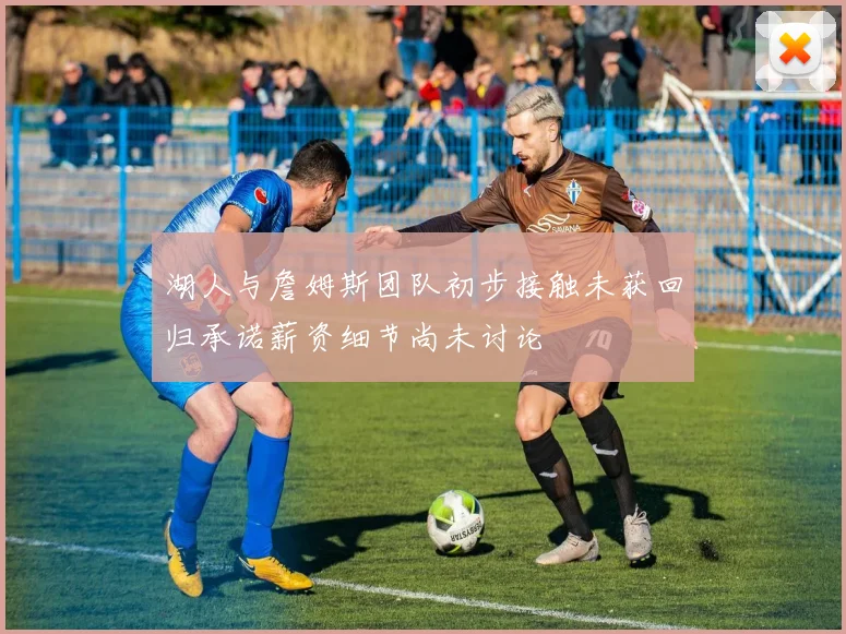 湖人与詹姆斯团队初步接触未获回归承诺薪资细节尚未讨论