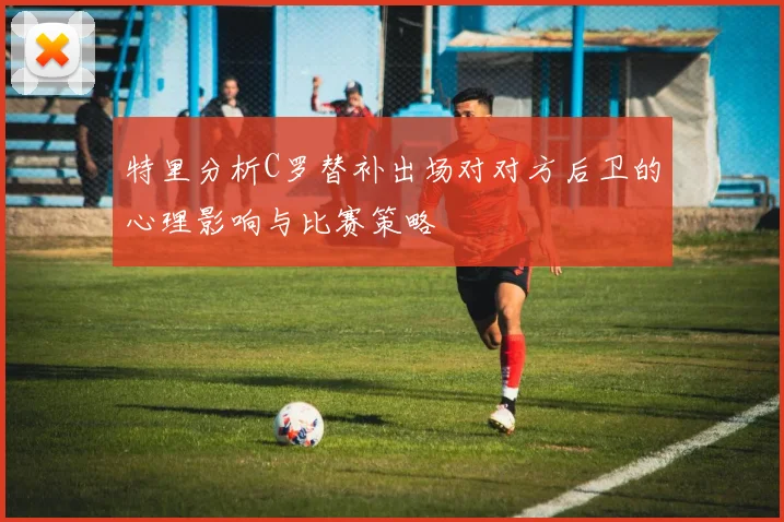 特里分析C罗替补出场对对方后卫的心理影响与比赛策略