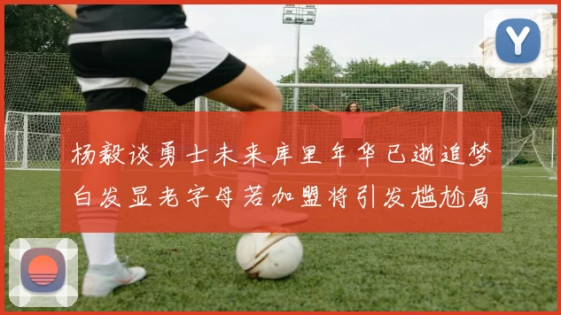 杨毅谈勇士未来库里年华已逝追梦白发显老字母若加盟将引发尴尬局面