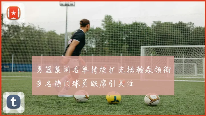 男篮集训名单持续扩充杨瀚森领衔多名热门球员缺席引关注