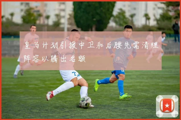 皇马计划引援中卫和后腰先需清理阵容以腾出名额