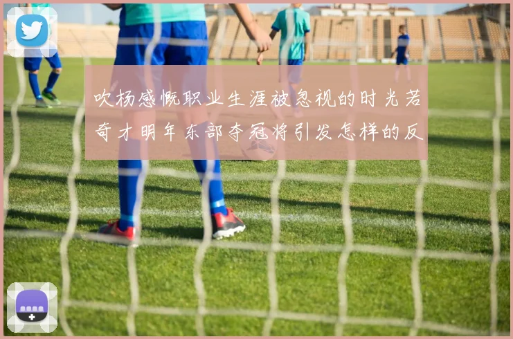 吹杨感慨职业生涯被忽视的时光若奇才明年东部夺冠将引发怎样的反响