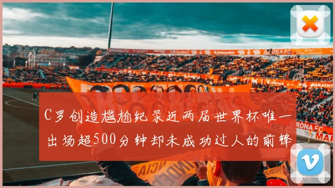 C罗创造尴尬纪录近两届世界杯唯一出场超500分钟却未成功过人的前锋