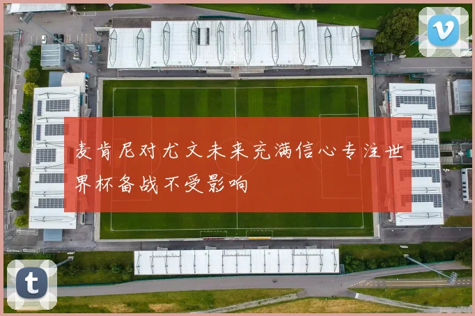 麦肯尼对尤文未来充满信心专注世界杯备战不受影响