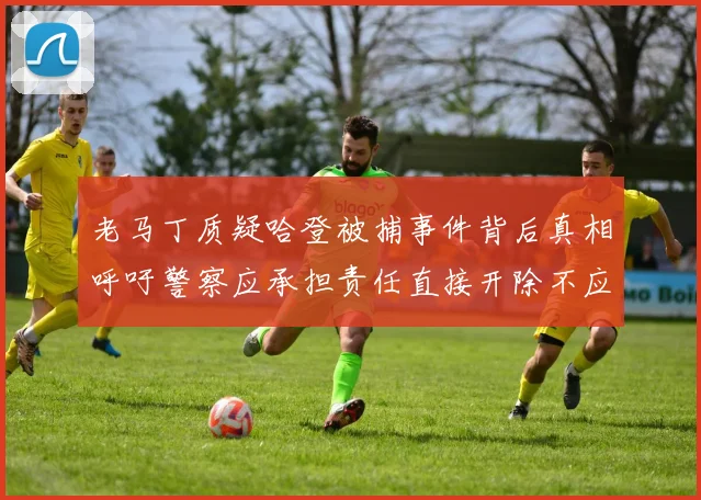 老马丁质疑哈登被捕事件背后真相呼吁警察应承担责任直接开除不应出风头