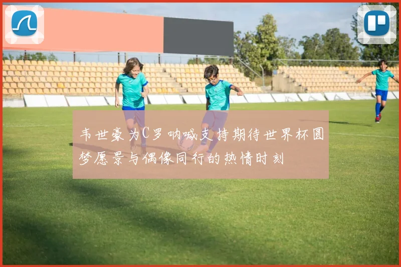 韦世豪为C罗呐喊支持期待世界杯圆梦愿景与偶像同行的热情时刻