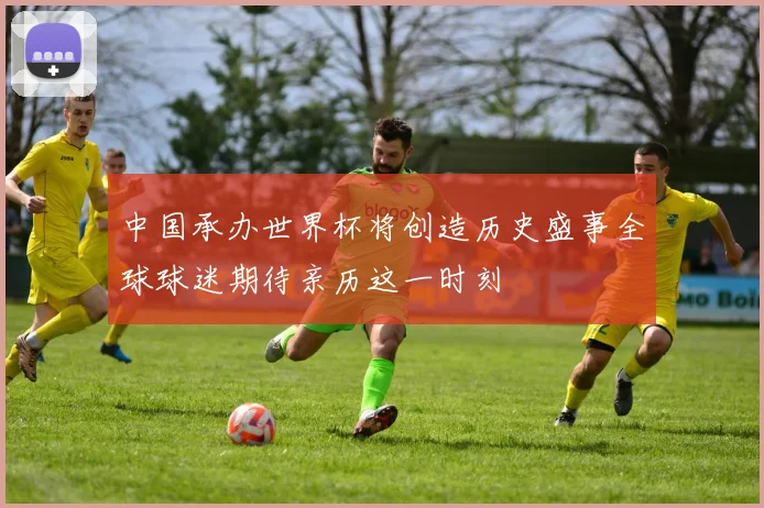 中国承办世界杯将创造历史盛事全球球迷期待亲历这一时刻
