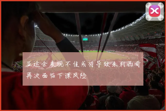 亚运会表现不佳或将导致米利西奇再次面临下课风险