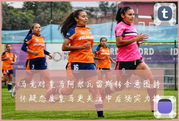 马竞对皇马阿尔瓦雷斯转会意图持怀疑态度皇马更关注中后场实力提升